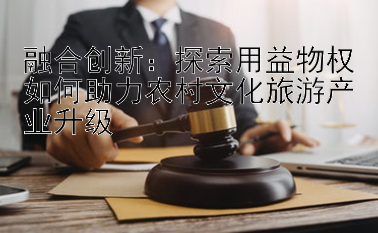 融合创新：探索用益物权如何助力农村文化旅游产业升级