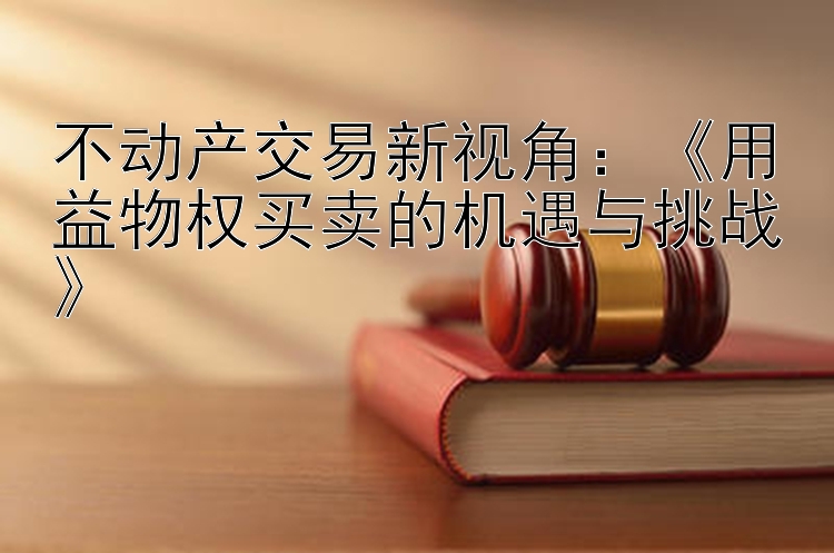 不动产交易新视角：《用益物权买卖的机遇与挑战》