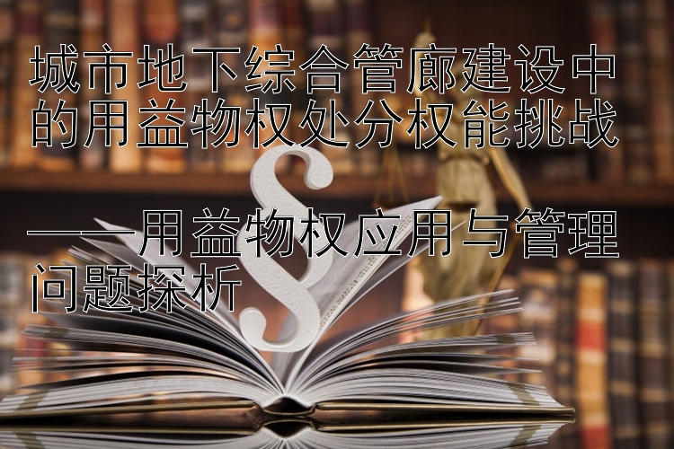 城市地下综合管廊建设中的用益物权处分权能挑战  
——用益物权应用与管理问题探析