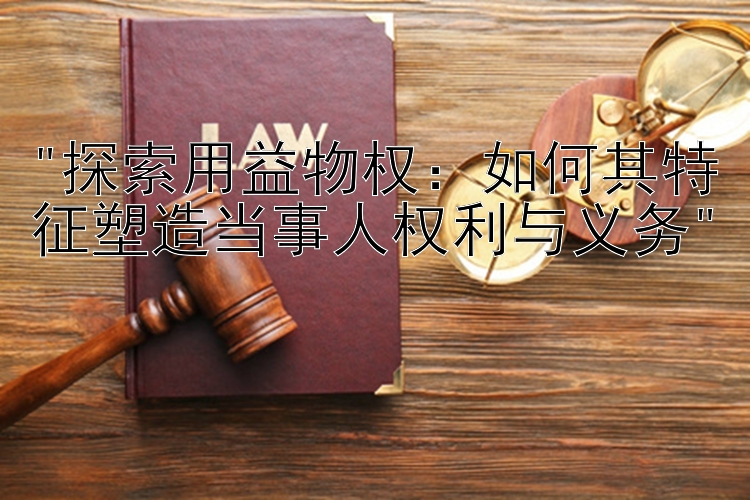 探索用益物权：如何其特征塑造当事人权利与义务