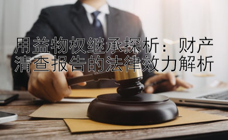 用益物权继承探析：财产清查报告的法律效力解析