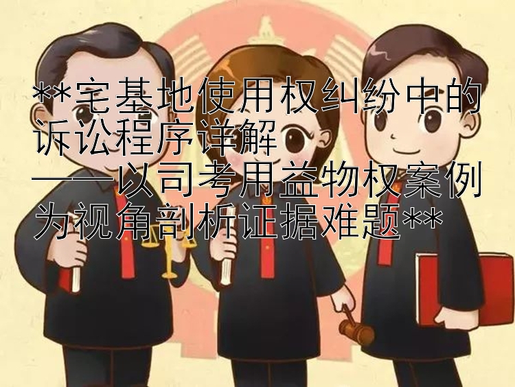 **宅基地使用权纠纷中的诉讼程序详解  
——以司考用益物权案例为视角剖析证据难题**