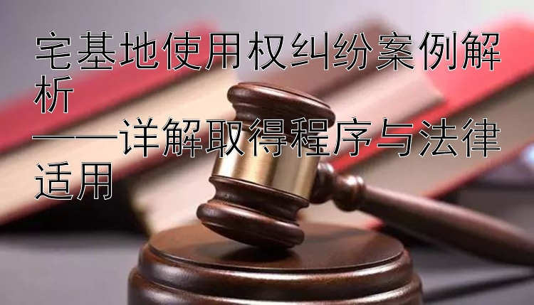 宅基地使用权纠纷案例解析  
——详解取得程序与法律适用