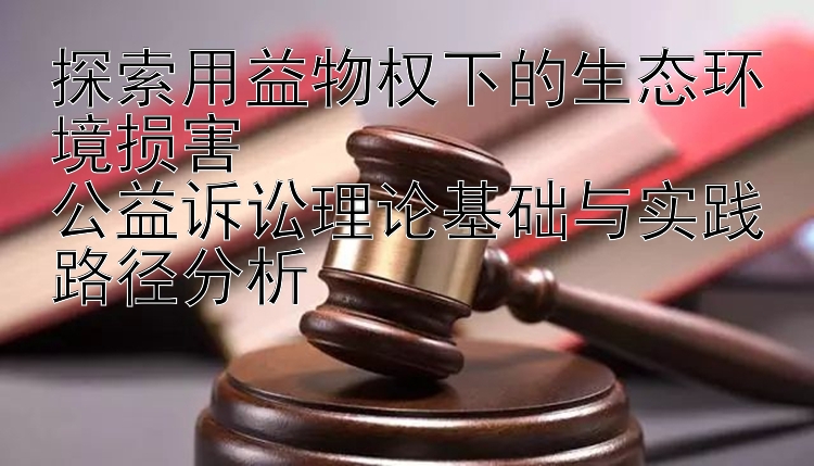 探索用益物权下的生态环境损害  
公益诉讼理论基础与实践路径分析