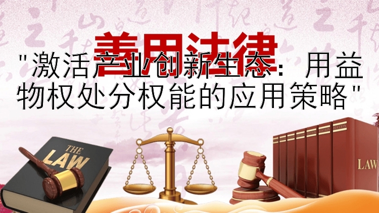 激活产业创新生态：用益物权处分权能的应用策略