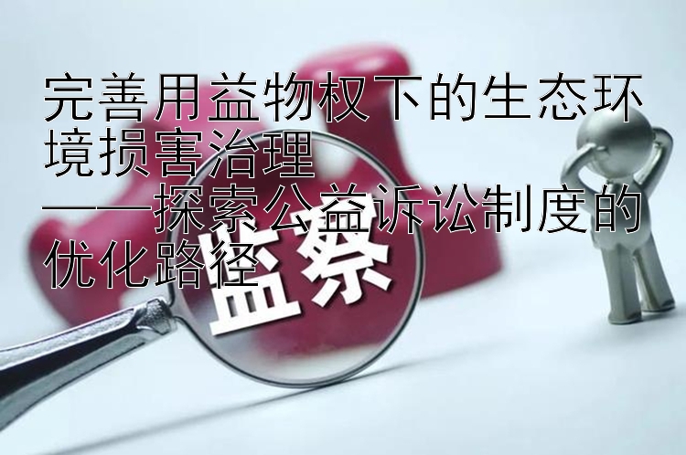 完善用益物权下的生态环境损害治理  
——探索公益诉讼制度的优化路径