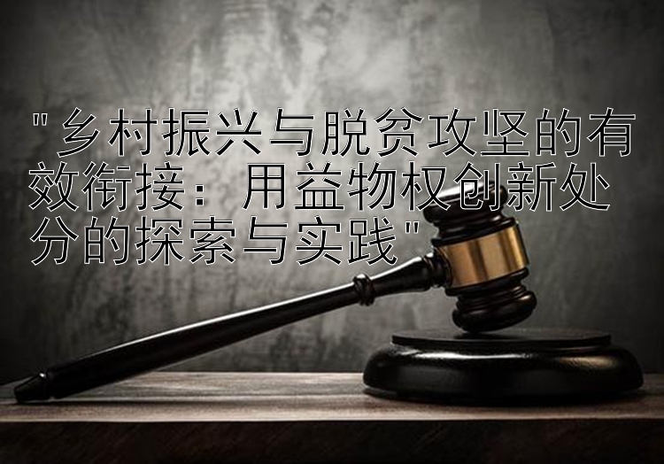 乡村振兴与脱贫攻坚的有效衔接：用益物权创新处分的探索与实践