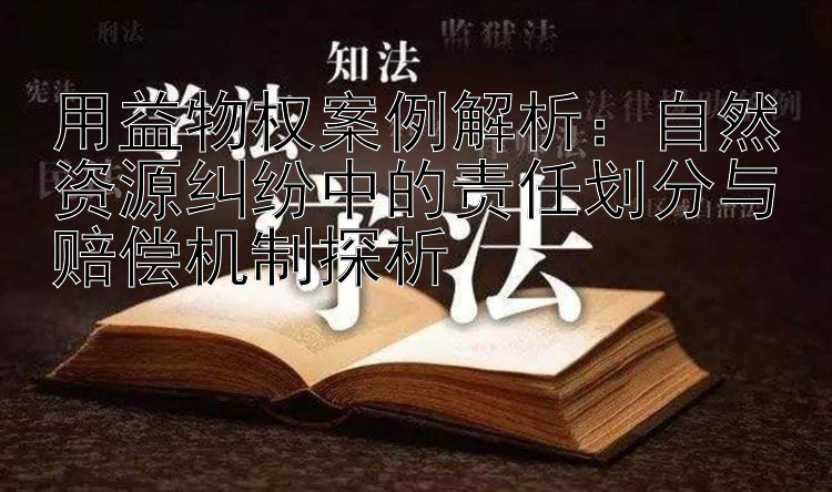 用益物权案例解析：自然资源纠纷中的责任划分与赔偿机制探析