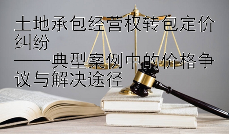 土地承包经营权转包定价纠纷  
——典型案例中的价格争议与解决途径