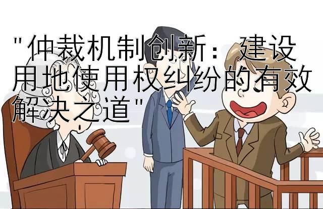 仲裁机制创新：建设用地使用权纠纷的有效解决之道