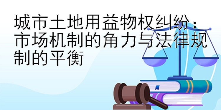 城市土地用益物权纠纷：市场机制的角力与法律规制的平衡