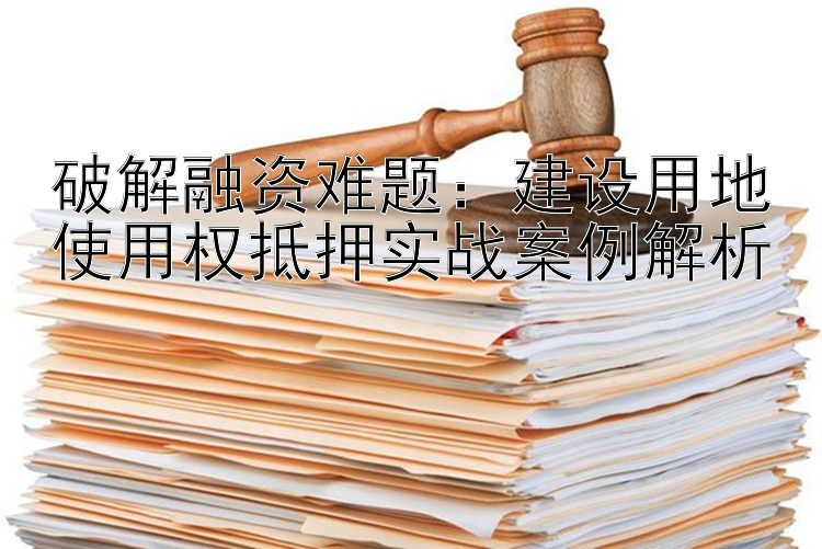 破解融资难题：建设用地使用权抵押实战案例解析