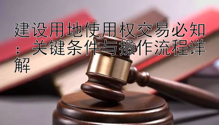 建设用地使用权交易必知：关键条件与操作流程详解