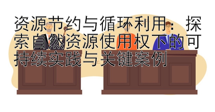 资源节约与循环利用：探索自然资源使用权下的可持续实践与关键案例