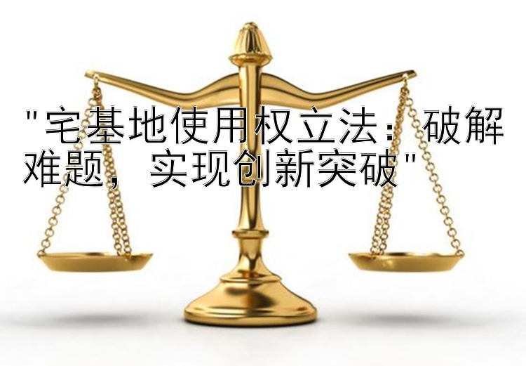 宅基地使用权立法：破解难题，实现创新突破