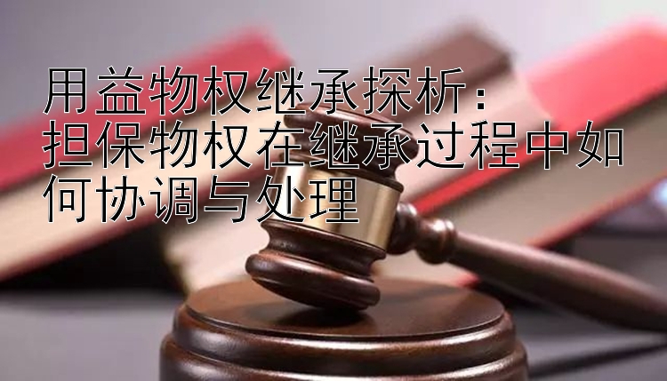 用益物权继承探析：  
担保物权在继承过程中如何协调与处理