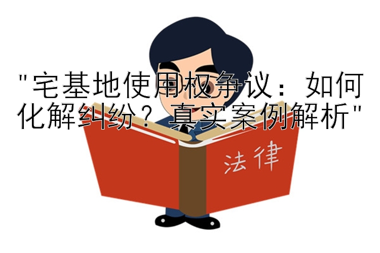 宅基地使用权争议：如何化解纠纷？真实案例解析