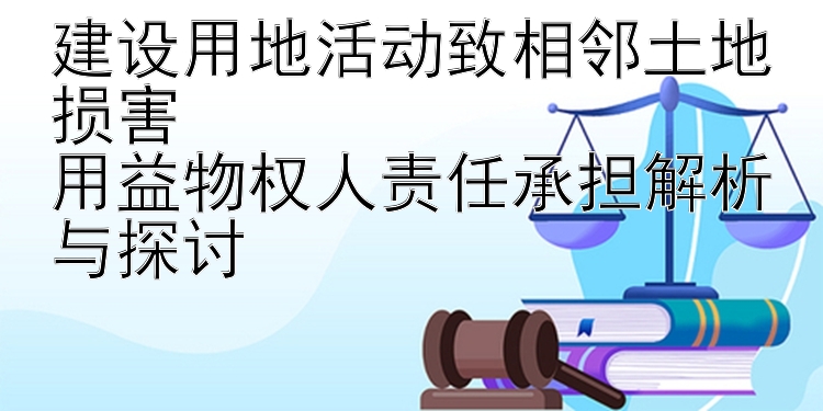 建设用地活动致相邻土地损害  
用益物权人责任承担解析与探讨