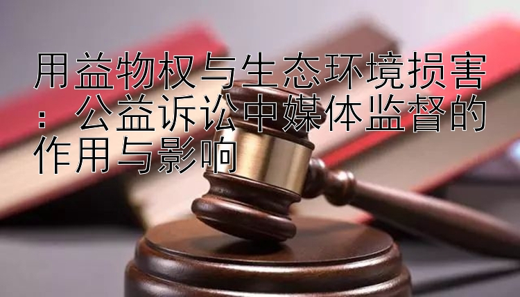 用益物权与生态环境损害：公益诉讼中媒体监督的作用与影响