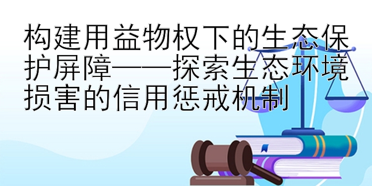 构建用益物权下的生态保护屏障——探索生态环境损害的信用惩戒机制