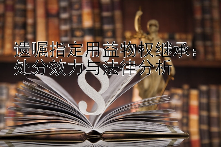 遗嘱指定用益物权继承：处分效力与法律分析