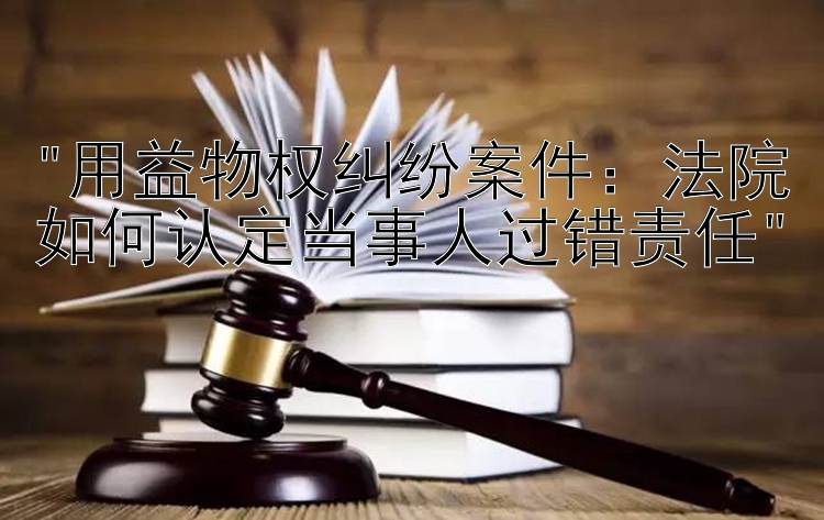 用益物权纠纷案件：法院如何认定当事人过错责任