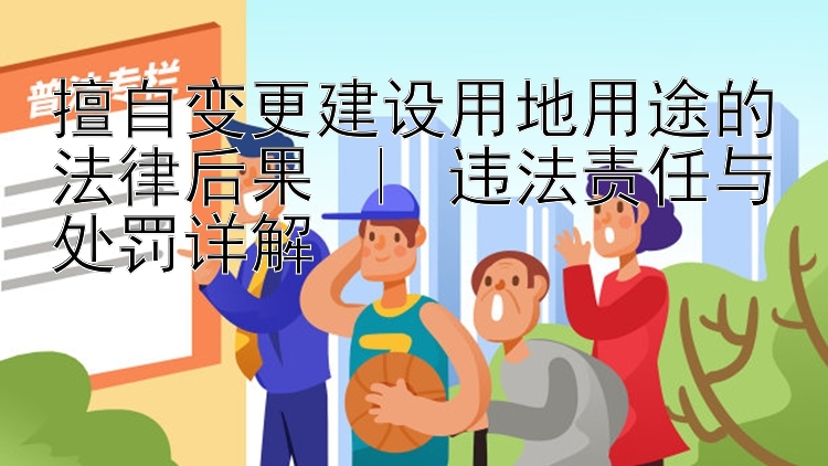 擅自变更建设用地用途的法律后果 ｜ 违法责任与处罚详解