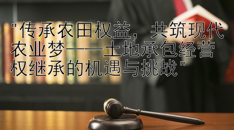 传承农田权益，共筑现代农业梦——土地承包经营权继承的机遇与挑战