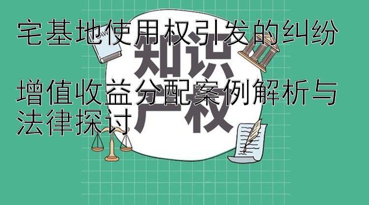 宅基地使用权引发的纠纷  
增值收益分配案例解析与法律探讨