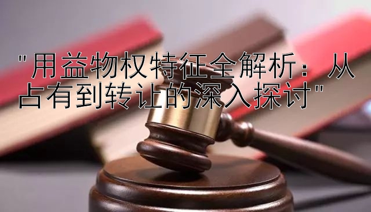 用益物权特征全解析：从占有到转让的深入探讨