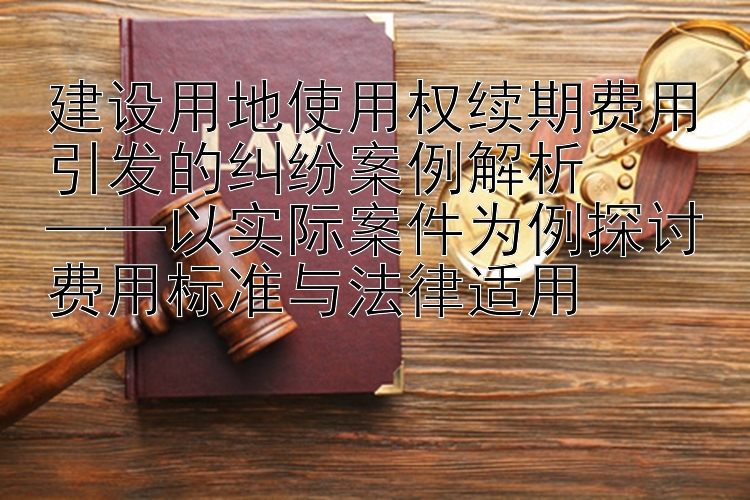 建设用地使用权续期费用引发的纠纷案例解析  
——以实际案件为例探讨费用标准与法律适用