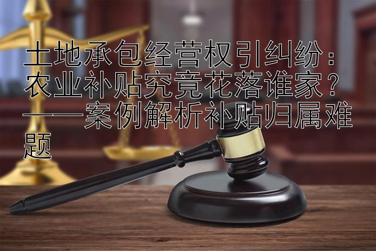 土地承包经营权引纠纷：农业补贴究竟花落谁家？——案例解析补贴归属难题