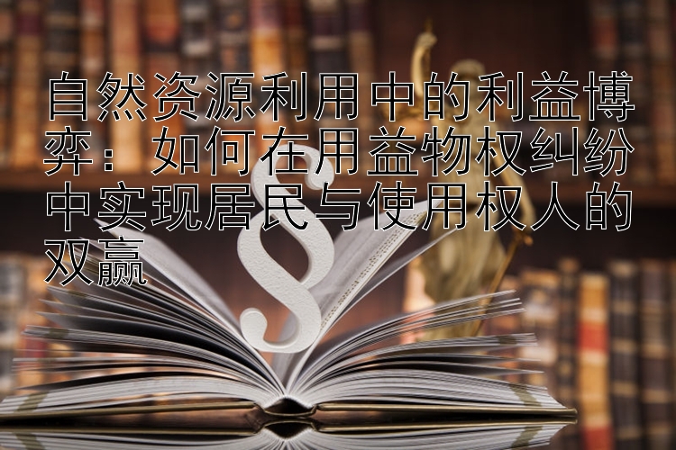 自然资源利用中的利益博弈：如何在用益物权纠纷中实现居民与使用权人的双赢