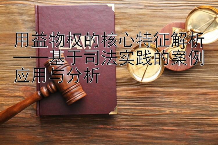 用益物权的核心特征解析——基于司法实践的案例应用与分析