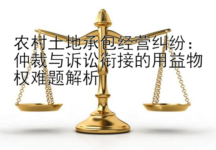 农村土地承包经营纠纷：仲裁与诉讼衔接的用益物权难题解析