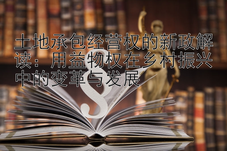 土地承包经营权的新政解读：用益物权在乡村振兴中的变革与发展