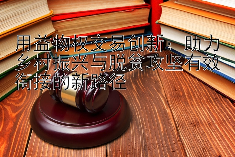 用益物权交易创新：助力乡村振兴与脱贫攻坚有效衔接的新路径