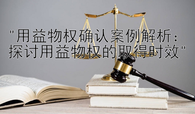 用益物权确认案例解析：探讨用益物权的取得时效