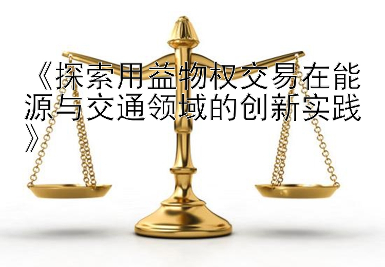 《探索用益物权交易在能源与交通领域的创新实践》