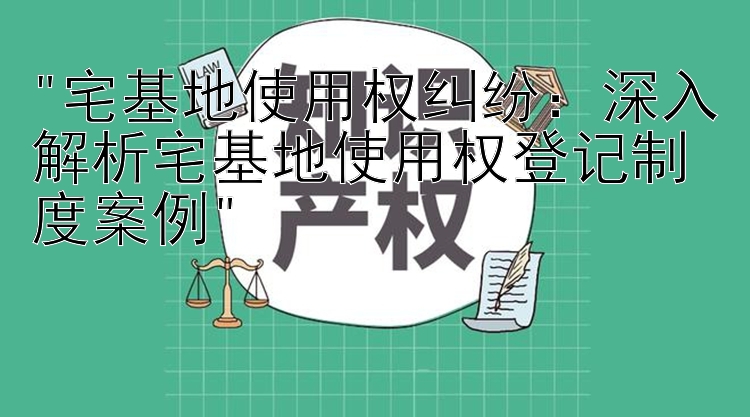 宅基地使用权纠纷：深入解析宅基地使用权登记制度案例