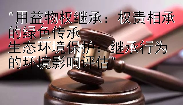 权责相承的绿色传承生态环境保护：继承行为的环境影响评估