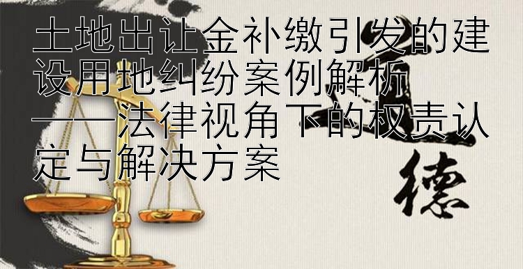 土地出让金补缴引发的建设用地纠纷案例解析  
——法律视角下的权责认定与解决方案