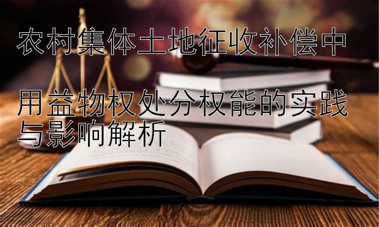 农村集体土地征收补偿中  
用益物权处分权能的实践与影响解析