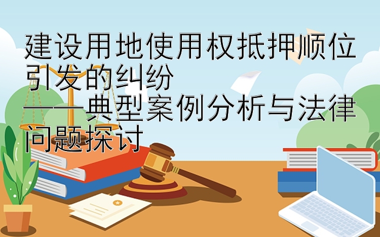 建设用地使用权抵押顺位引发的纠纷  
——典型案例分析与法律问题探讨