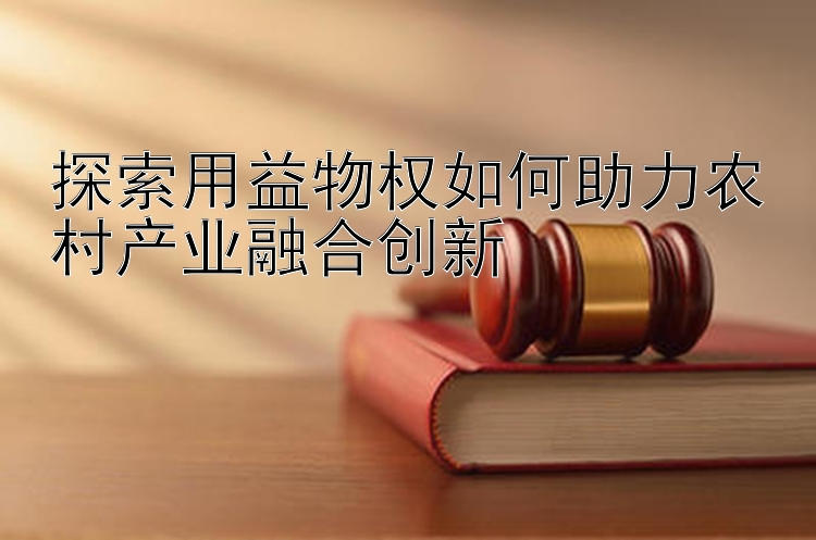 探索用益物权如何助力农村产业融合创新