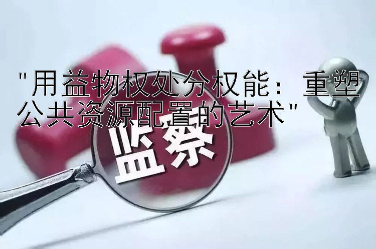 用益物权处分权能：重塑公共资源配置的艺术