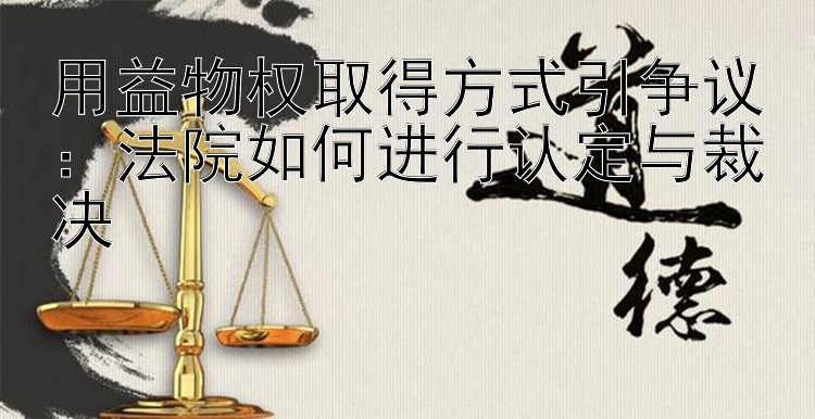 用益物权取得方式引争议：法院如何进行认定与裁决