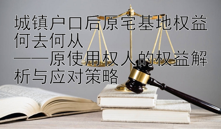 城镇户口后原宅基地权益何去何从  
——原使用权人的权益解析与应对策略