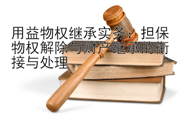 用益物权继承实务：担保物权解除与财产继承的衔接与处理