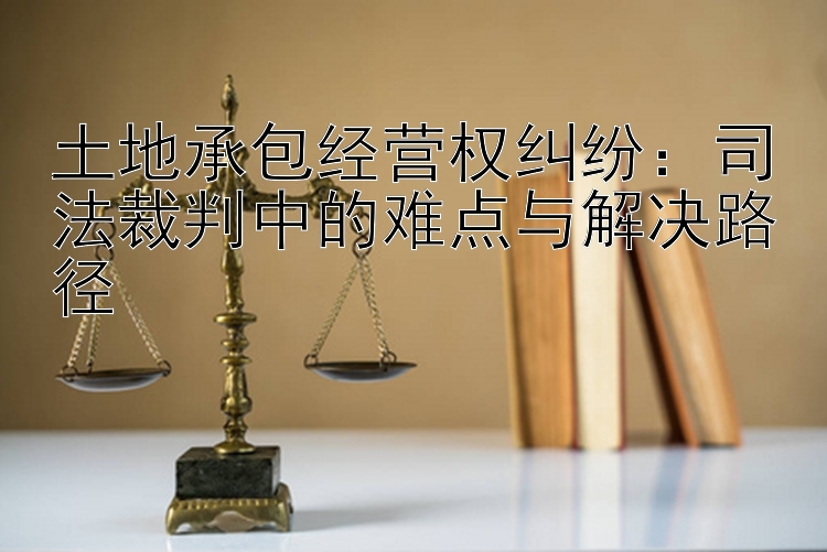 土地承包经营权纠纷：司法裁判中的难点与解决路径